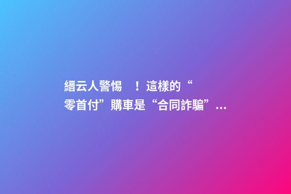 縉云人警惕！這樣的“零首付”購車是“合同詐騙”！